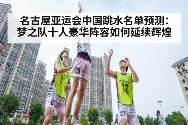 名古屋亚运会中国跳水名单预测:梦之队十人豪华阵容如何延续辉煌