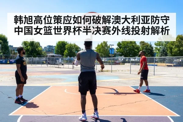 韩旭高位策应如何破解澳大利亚防守 中国女篮世界杯半决赛外线投射解析