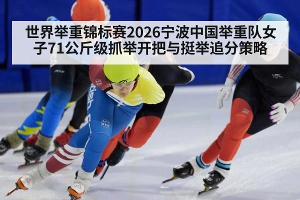 世界举重锦标赛2026宁波中国举重队女子71公斤级抓举开把与挺举追分策略