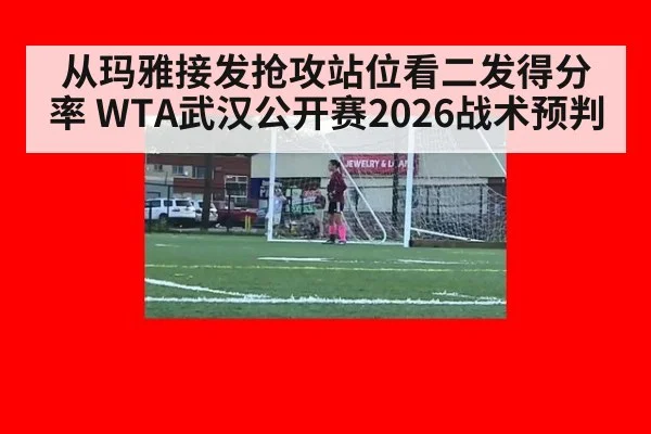 从玛雅接发抢攻站位看二发得分率 WTA武汉公开赛2026战术预判