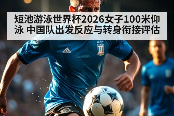 短池游泳世界杯2026女子100米仰泳 中国队出发反应与转身衔接评估