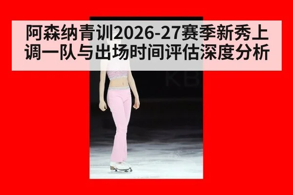阿森纳青训2026-27赛季新秀上调一队与出场时间评估深度分析